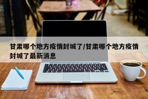 甘肃哪个地方疫情封城了/甘肃哪个地方疫情封城了最新消息