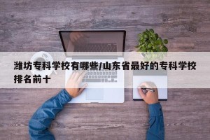 潍坊专科学校有哪些/山东省最好的专科学校排名前十