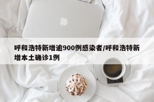 呼和浩特新增逾900例感染者/呼和浩特新增本土确诊1例