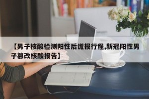 【男子核酸检测阳性后谎报行程,新冠阳性男子篡改核酸报告】