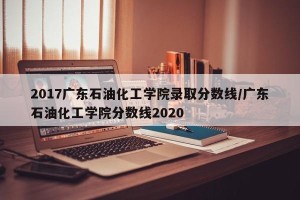 2017广东石油化工学院录取分数线/广东石油化工学院分数线2020