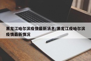 黑龙江哈尔滨疫情最新消息/黑龙江疫哈尔滨疫情最新情况