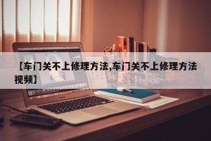 【车门关不上修理方法,车门关不上修理方法视频】
