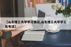 【山东理工大学学习情况,山东理工大学学工处电话】