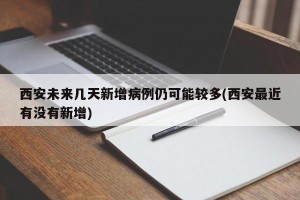 西安未来几天新增病例仍可能较多(西安最近有没有新增)