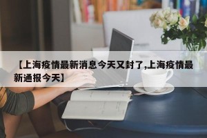 【上海疫情最新消息今天又封了,上海疫情最新通报今天】