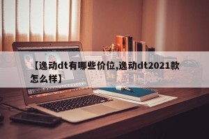【逸动dt有哪些价位,逸动dt2021款怎么样】