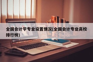 全国会计学专业设置情况(全国会计专业高校排行榜)