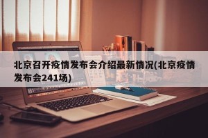 北京召开疫情发布会介绍最新情况(北京疫情发布会241场)