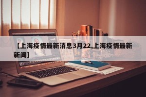 【上海疫情最新消息3月22,上海疫情最新新闻】