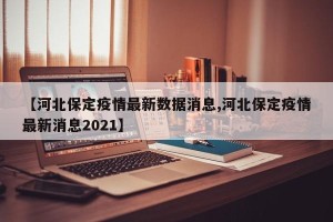 【河北保定疫情最新数据消息,河北保定疫情最新消息2021】