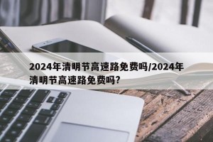 2024年清明节高速路免费吗/2024年清明节高速路免费吗?