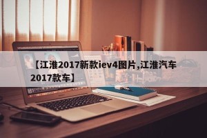 【江淮2017新款iev4图片,江淮汽车2017款车】