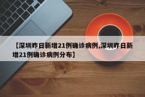 【深圳昨日新增21例确诊病例,深圳昨日新增21例确诊病例分布】