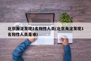北京海淀发现1名阳性人员(北京海淀发现1名阳性人员是谁)