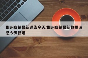 郑州疫情最新通告今天/郑州疫情最新数据消息今天新增