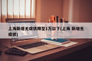 上海新增无症状降至1万以下(上海 新增无症状)