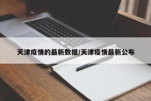 天津疫情的最新数据/天津疫情最新公布