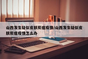 山西发生疑似皮肤炭疽疫情/山西发生疑似皮肤炭疽疫情怎么办