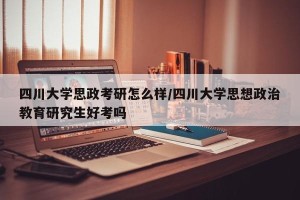 四川大学思政考研怎么样/四川大学思想政治教育研究生好考吗