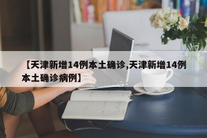 【天津新增14例本土确诊,天津新增14例本土确诊病例】
