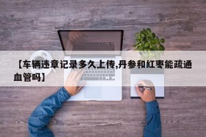 【车辆违章记录多久上传,丹参和红枣能疏通血管吗】