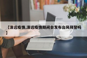 【清远疫情,清远疫情期间会发布台风预警吗】