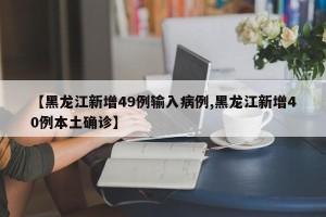 【黑龙江新增49例输入病例,黑龙江新增40例本土确诊】