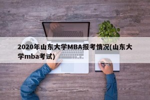 2020年山东大学MBA报考情况(山东大学mba考试)