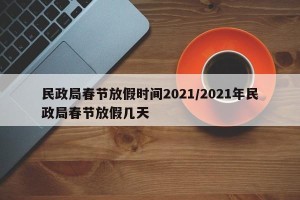 民政局春节放假时间2021/2021年民政局春节放假几天