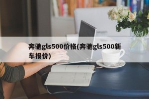 奔驰gls500价格(奔驰gls500新车报价)