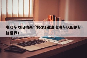 电动车以旧换新价格表(雅迪电动车以旧换新价格表)