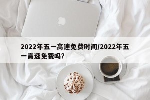 2022年五一高速免费时间/2022年五一高速免费吗?