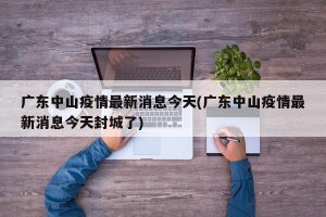 广东中山疫情最新消息今天(广东中山疫情最新消息今天封城了)