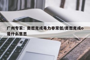 广州专家：奥密克戎毒力非常低/奥密克戎o是什么意思