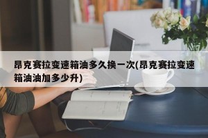 昂克赛拉变速箱油多久换一次(昂克赛拉变速箱油油加多少升)