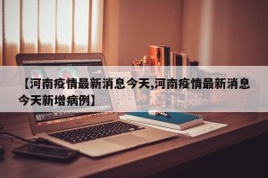 【河南疫情最新消息今天,河南疫情最新消息今天新增病例】