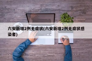 六安新增2例无症状(六安新增2例无症状感染者)