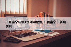 广西南宁新增1例确诊病例/广西南宁市新增病例