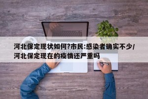 河北保定现状如何?市民:感染者确实不少/河北保定现在的疫情还严重吗