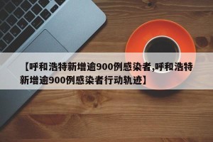 【呼和浩特新增逾900例感染者,呼和浩特新增逾900例感染者行动轨迹】
