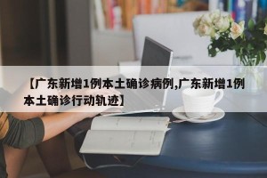 【广东新增1例本土确诊病例,广东新增1例本土确诊行动轨迹】