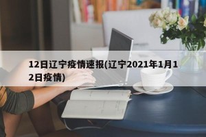 12日辽宁疫情速报(辽宁2021年1月12日疫情)