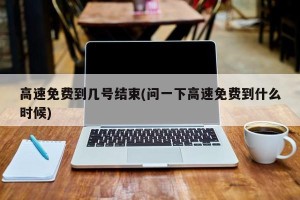 高速免费到几号结束(问一下高速免费到什么时候)