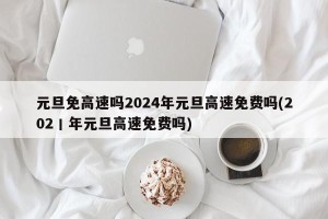 元旦免高速吗2024年元旦高速免费吗(202丨年元旦高速免费吗)