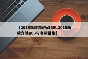 【2019新款奔驰e260l,2019新款奔驰g63与老款区别】