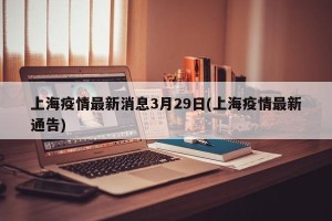 上海疫情最新消息3月29日(上海疫情最新通告)
