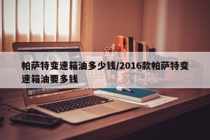 帕萨特变速箱油多少钱/2016款帕萨特变速箱油要多钱