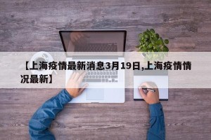 【上海疫情最新消息3月19日,上海疫情情况最新】