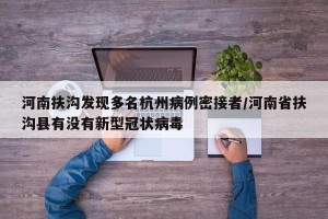 河南扶沟发现多名杭州病例密接者/河南省扶沟县有没有新型冠状病毒